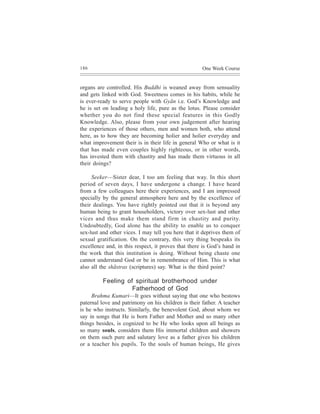 186                                                  One Week Course


organs are controlled. His Buddhi is weaned away from sensuality
and gets linked with God. Sweetness comes in his habits, while he
is ever-ready to serve people with Gyãn i.e. God’s Knowledge and
he is set on leading a holy life, pure as the lotus. Please consider
whether you do not find these special features in this Godly
Knowledge. Also, please from your own judgement after hearing
the experiences of those others, men and women both, who attend
here, as to how they are becoming holier and holier everyday and
what improvement their is in their life in general Who or what is it
that has made even couples highly righteous, or in other words,
has invested them with chastity and has made them virtuous in all
their doings?

     Seeker—Sister dear, I too am feeling that way. In this short
period of seven days, I have undergone a change. I have heard
from a few colleagues here their experiences, and I am impressed
specially by the general atmosphere here and by the excellence of
their dealings. You have rightly pointed out that it is beyond any
human being to grant householders, victory over sex-lust and other
vices and thus make them stand firm in chastity and purity.
Undoubtedly, God alone has the ability to enable us to conquer
sex-lust and other vices. I may tell you here that it deprives them of
sexual gratification. On the contrary, this very thing bespeaks its
excellence and, in this respect, it proves that there is God’s hand in
the work that this institution is doing. Without being chaste one
cannot understand God or be in remembrance of Him. This is what
also all the shãstras (scriptures) say. What is the third point?

          Feeling of spiritual brotherhood under
                    Fatherhood of God
     Brahma Kumari—It goes without saying that one who bestows
paternal love and patrimony on his children is their father. A teacher
is he who instructs. Similarly, the benevolent God, about whom we
say in songs that He is born Father and Mother and so many other
things besides, is cognized to be He who looks upon all beings as
so many souls, considers them His immortal children and showers
on them such pure and salutary love as a father gives his children
or a teacher his pupils. To the souls of human beings, He gives
 