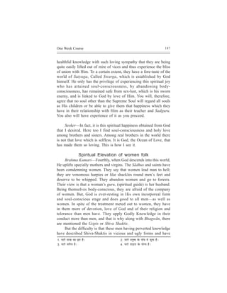 One Week Course                                                                               187



healthful knowledge with such loving sympathy that they are being
quite easily lifted out of mire of vices and thus experience the bliss
of union with Him. To a certain extent, they have a fore-taste of the
world of Satyuga, Called Swarga, which is established by God
himself. He only has the privilege of experiencing this spiritual joy
who has attained soul-consciousness, by abandoning body-
consciousness, has remained safe from sex-lust, which is his sworn
enemy, and is linked to God by love of Him. You will, therefore,
agree that no soul other than the Supreme Soul will regard all souls
as His children or be able to give them that happiness which they
have in their relationship with Him as their teacher and Sadguru.
You also will have experience of it as you proceed.

     Seeker—In fact, it is this spiritual happiness obtained from God
that I desired. Here too I find soul-consciousness and holy love
among brothers and sisters. Among real brothers in the world there
is not that love which is selfless. It is God, the Ocean of Love, that
has made them so loving. This is how I see it.

                        Spiritual Elevation of women folk
     Brahma Kumari—Fourthly, when God descends into this world,
He uplifts specially mothers and virgins. The Sãdhus and saints have
been comdemning women. They say that women lead man to hell;
they are venomous harpies or like shackles round men’s feet and
deserve to be whipped. They abandon women and go to forests.
Their view is that a woman’s guru, (spiritual guide) is her husband.
Being themselves body-conscious, they are afraid of the company
of women. But, God is ever-resting in His own incorporeal form
and soul-conscious stage and does good to all men—as well as
women. In spite of the treatment meted out to women, they have
in them more of devotion, love of God and of their religion and
tolerance than men have. They apply Godly Knowledge in their
conduct more than men, and that is why along with Bhagwãn, there
are mentioned the Gopis or Shiva Shaktis.
     But the difficulty is that these men having perverted knowledge
have described Shiva-Shaktis in vicious and ugly forms and have
1.   veejer vejkeÀ keÀe Üej nw~            2.   veejer ceveg<³e kesÀ Hee@bJe ceW petlee nw~
3.   veejer veeefieve nw~                  4.   veejer lee]{vee kesÀ ³eesi³e nw~
 