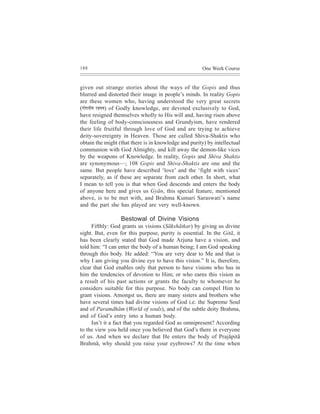 188                                                    One Week Course


given out strange stories about the ways of the Gopis and thus
blurred and distorted their image in people’s minds. In reality Gopis
are these women who, having understood the very great secrets
(ieesHeveer³e jnm³e) of Godly knowledge, are devoted exclusively to God,
have resigned themselves wholly to His will and, having risen above
the feeling of body-consciousness and Grundyism, have rendered
their life fruitful through love of God and are trying to achieve
deity-sovereignty in Heaven. Those are called Shiva-Shaktis who
obtain the might (that there is in knowledge and purity) by intellectual
communion with God Almighty, and kill away the demon-like vices
by the weapons of Knowledge. In reality, Gopis and Shiva Shaktis
are synonymous—; 108 Gopis and Shiva-Shaktis are one and the
same. But people have described ‘love’ and the ‘fight with vices’
separately, as if these are separate from each other. In short, what
I mean to tell you is that when God descends and enters the body
of anyone here and gives us Gyãn, this special feature, mentioned
above, is to be met with, and Brahma Kumari Saraswati’s name
and the part she has played are very well-known.

                  Bestowal of Divine Visions
     Fifthly: God grants us visions (Sãkshãtkar) by giving us divine
sight. But, even for this purpose, purity is essential. In the Gitã, it
has been clearly stated that God made Arjuna have a vision, and
told him: “I can enter the body of a human being; I am God speaking
through this body. He added: “You are very dear to Me and that is
why I am giving you divine eye to have this vision.” It is, therefore,
clear that God enables only that person to have visions who has in
him the tendencies of devotion to Him; or who earns this vision as
a result of his past actions or grants the faculty to whomever he
considers suitable for this purpose. No body can compel Him to
grant visions. Amongst us, there are many sisters and brothers who
have several times had divine visions of God i.e. the Supreme Soul
and of Paramdhãm (World of souls), and of the subtle deity Brahma,
and of God’s entry into a human body.
     Isn’t it a fact that you regarded God as omnipresent? According
to the view you held once you believed that God’s there in everyone
of us. And when we declare that He enters the body of Prajãpitã
Brahmã, why should you raise your eyebrows? At the time when
 