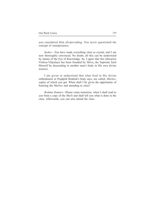 One Week Course                                                189



you considered Him all-pervading. You never questioned the
concept of omnipresence.

    Seeker—You have made everything clear as crystal, and I am
now thoroughly convinced. No doubt, all this can be understood
by means of the Eye of Knowledge. So, I agree that this Ishwariya
Vishwa-Vidyalaya has been founded by Shiva, the Supreme Soul
Himself by descending in another man’s body in His own divine
manner.

      I am given to understand that what God in His divine
embodiment in Prajãpitã Brahmã’s body says, are called, Murlies,
copies of which you get. When shall I be given the opportunity of
listening the Murlies and attending to class?

     Brahma Kumari—Please come tomorrow, when I shall read to
you from a copy of the Murli and shall tell you what is done in the
class. Afterwards, you can also attend the class.
 