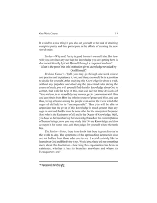 One Week Course                                                        19



It would be a nice thing if you also set yourself to the task of attaining
complete purity and thus participate in the efforts of creating the new
world-order.

     Seeker—Why not? Purity is good for one’s ownself also. But how
will you convince anyone that the knowledge you are getting here is
discoursed directly by God Himself through a corporeal medium?
 What is the proof that this Institution gives knowledge revealed by
                             God Himself?
      Brahma Kumari—Well, you may go through one-week course
and practise and experience it, too, and then you would be in a position
to decide for yourself. After studying this Knowledge for about a week
without any prejudice and observing the prescribed rules during the
course of study, you will yourself find that this knowledge about God is
correct, that with the help of this, man can see the three divisions of
Time and can, in an incredibly easy manner, get in communion with Him
and can obtain from Him the infinite source of peace and bliss, and can
thus, living at home among his people over-come the vices which the
sages of old held to be “unconquerable”. Then you will be able to
appreciate that the giver of this knowledge is much greater than any
sage or saint and that He must be none other but the omnipotent Supreme
Soul who is the Redeemer of all and is the Ocean of Knowledge. Well,
you have so far been having the knowledge based on the contemplation
of human beings; now you may study this Divine Knowledge and also
act upon it for some time, and then judge for yourself where the truth
lies.
      The Seeker—Sister, there is no doubt that there is great distress in
the world to-day. The symptoms of the approaching destruction also
are not hidden from those who care to see. I would certainly like to
learn about God and His divine ways. Would you please tell me something
more about this Institution—how long this organisation has been in
existence, whether it has its branches anywhere and where its
Headquarters are?



* efJeveeMekeÀeues efJeHejerle yegef×
 