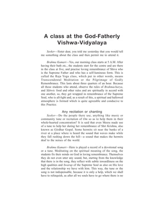 A class at the God-Fatherly
190                    One Week Course


       Vishwa-Vidyalaya
    Seeker—Sister dear, you told me yesterday that you would tell
me something about the class and then permit me to attend it.

      Brahma Kumari—Yes, our morning class starts at 5 A.M. After
having their bath etc., the students start for the centre and are there
in the class at five, and practise loving remembrance of Shiva who
is the Supreme Father and who has a self-luminous form. This is
called the Raja Yoga class, which put in other words, means
Transcendental Meditation or the Pilgrimage of Godly
Remembrance. This lasts about three quarters of an hour. Because
all those students who attend, observe the rules of Brahmacharya,
and Sãttwic food and other rules and are spiritually in accord with
one another, so, they get wrapped in remembrance of the Supreme
Soul, who is all-light and, as a result of this, a spiritual and hallowed
atmosphere is formed which is quite agreeable and conducive to
this Practice.

                  Any recitation or chanting
     Seeker—Do the people there use, anything like music or
community tune or recitation of Om so as to help them in their
whole-hearted concentration? It is said that even Meera made use
of a tune to help her during her remembrance of Shri Krishna, also
known as Girdhar Gopal. Some hermits sit near the banks of a
river at a place where is heard the sound that waves make while
they fall rushing down the hill—a sound that makes the hermits
deaf to the noises of the world.

      Brahma Kumari—Here is played a record of a devotional song
or a tune. Meditating on the spiritual meaning of the song, the
students fix their minds on God in loving remembrance. Themselves
they do not even utter any sound, but, starting from the knowledge
that there is in the song, they reflect with subtle inwardliness on the
high qualities and Swarup of the Supreme Soul as also on His love
and the relationship we have with him. This way, the tune or the
song is not indispensable, because it is only a help, which we shall
have to relinquish, as after all we souls have to go where there is no
 