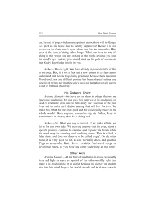 192                                                   One Week Course


car. Instead of yoga which means spiritual union, there will be Viyoga,
i.e. grief in his home due to earthly separation! Hence it is not
necessary to close one’s eyes when one has to remember Him
even at the time of doing other things. What you have to note all
along is that while you are looking at the world around, you shut
the mind’s eye. Instead, you should start on the path of sentiments
that Godly knowledge instils in you.

     Seeker—This is right. You have already explained a little of this
to me once. But, is it not a fact that a new entrant to a class cannot
understand that here is Yoga being practised, because there is neither
Pranãyamã, nor any difficult posture has been adopted neither any
singing of hymns nor shutting one’s eyes nor recitation of any sacred
word or formula (Mantra)?

                       No Outward Show
     Brahma Kumari—We have not to show to others that we are
practising meditation. Of our own free will we sit in meditation on
God, to eradicate vices and to burn away our Vikarmas of the past
lives and to make such divine earning that will last for ever. We
make this effort for our own good and for establishing peace in the
whole world. Does anyone, remembering his father, have to
demonstrate or display that he is doing so?

     Seeker—No. What you say is correct. If we make efforts, we
do so for our own sake. We may see anyone shut his eyes, adopt a
specific posture, continue to exercise and regulate his breath while
his mind may be roaming and rambling about. This is called, a
false show, and does not deserve to be called ‘yoga’. On the other
hand, it is very good to sit, as one normally does, and practise
Yoga or remember God. Sister, besides God-ward songs or
devotional tunes, do you have any other such thing at that time?

                            Other Aids
      Brahma Kumari—At the time of meditation in class, we usually
have red light to serve as symbol of the other-worldly light that
there is in Brahmaloka. It is useful because no sooner the student
sits than his mind forgets the world outside and is drawn towards
 