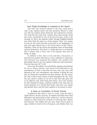 194                                                    One Week Course


      How Godly Knowledge is imparted at the class?
     The sister who instructs students in the class, reads from a
copy script, explains points and asks questions thereon to make
sure that the students heard attentively and understood correctly.
The script that she reads from, contains those great sayings which
have been vouchsafed on any of the previous days, early in the
morning, by Shiva, the Supreme Father, through Prajãpitã Brahmã
into whose body He enters in a divine manner. These very sayings
of God are first noted and then cyclostyled at our headquarters in
Abu and copies thereof sent to all service-centres of this Vishwa-
Vidyalaya. These are the divine and melodious notes of Knowledge
and give spiritual joy. This Murli, i.e. Godly discourse is so charming
that it attunes souls to God, who is the Supreme Soul and our
Father on High.
     In addition to this, there is now and then a discussion, or
instruction by question and answer, or just a dialogue or a discourse.
The instructor also acquaints the students very usefully with
Knowledge based on her own spiritual endeavours and experiences.
Thus the class lasts till 7 A.M.
     Last of all, the students sit in specifically adequate concentration
for ten to fifteen minutes, their mind well-established in the
remembrance of God so that after the class, they may carry with
themselves this very remembrance and continue it during the time
they are doing their household and other business. By this means,
the state of their mind remains exalted throughout the day. They
have joy which is neither on sea nor on land: they take good care
to be righteous and, while doing their duties, never feel wearied,
for they maintain all along, a spiritual outlook. Even when they are
facing situations in or outside their homes, they have zest, energy
and spiritual force, and feel these qualities to be present in them.

          A class on inculcation of Divine Virtues
      In addition to this, there is, once in a week, a class for what is
called Dharnã. On this occasion, all students described freely their
difficulties and shortcoming in their endeavours, and the instructor
explains to them God-given methods of removing these defects
and obstacles. The student also says how much time he spent in
yoga, whether he fared well in all respects, and whether there was
 