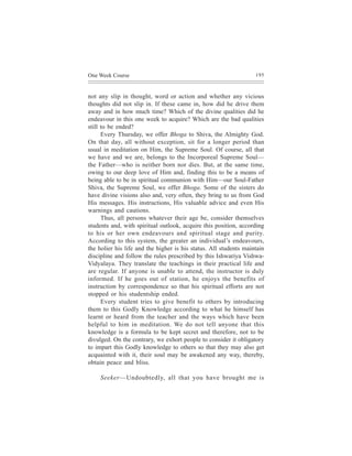 One Week Course                                                    195



not any slip in thought, word or action and whether any vicious
thoughts did not slip in. If these came in, how did he drive them
away and in how much time? Which of the divine qualities did he
endeavour in this one week to acquire? Which are the bad qualities
still to be ended?
      Every Thursday, we offer Bhoga to Shiva, the Almighty God.
On that day, all without exception, sit for a longer period than
usual in meditation on Him, the Supreme Soul. Of course, all that
we have and we are, belongs to the Incorporeal Supreme Soul—
the Father—who is neither born nor dies. But, at the same time,
owing to our deep love of Him and, finding this to be a means of
being able to be in spiritual communion with Him—our Soul-Father
Shiva, the Supreme Soul, we offer Bhoga. Some of the sisters do
have divine visions also and, very often, they bring to us from God
His messages. His instructions, His valuable advice and even His
warnings and cautions.
      Thus, all persons whatever their age be, consider themselves
students and, with spiritual outlook, acquire this position, according
to his or her own endeavours and spiritual stage and purity.
According to this system, the greater an individual’s endeavours,
the holier his life and the higher is his status. All students maintain
discipline and follow the rules prescribed by this Ishwariya Vishwa-
Vidyalaya. They translate the teachings in their practical life and
are regular. If anyone is unable to attend, the instructor is duly
informed. If he goes out of station, he enjoys the benefits of
instruction by correspondence so that his spiritual efforts are not
stopped or his studentship ended.
      Every student tries to give benefit to others by introducing
them to this Godly Knowledge according to what he himself has
learnt or heard from the teacher and the ways which have been
helpful to him in meditation. We do not tell anyone that this
knowledge is a formula to be kept secret and therefore, not to be
divulged. On the contrary, we exhort people to consider it obligatory
to impart this Godly knowledge to others so that they may also get
acquainted with it, their soul may be awakened any way, thereby,
obtain peace and bliss.

     Seeker—Undoubtedly, all that you have brought me is
 
