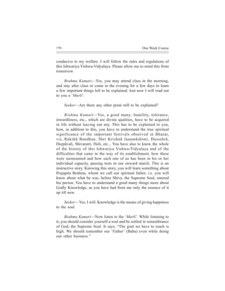 196                                                 One Week Course


conducive to my welfare. I will follow the rules and regulations of
this Ishwariya Vishwa-Vidyalaya. Please allow me to mind this from
tomorrow.

     Brahma Kumari—Yes, you may attend class in the morning,
and stay after class or come in the evening for a few days to learn
a few important things left to be explained. Just now I will read out
to you a ‘Murli’.

      Seeker—Are there any other point still to be explained?

     Brahma Kumari—Yes, a good many; humility, tolerance,
inwardliness, etc., which are divine qualities, have to be acquired
in life without leaving out any. This has to be explained to you,
how, in addition to this, you have to understand the true spiritual
significance of the important festivals observed in Bharat,
viz..Rakshã Bandhan, Shri Krishnã Janamãshtmi, Dussehrã,
Deepãvali, Shivaratri, Holi, etc... You have also to know the whole
of the history of this Ishwariya Vishwa-Vidyalaya and of the
difficulties that came in the way of its establishment, how these
were surmounted and how each one of us has been in his or her
individual capacity, passing tests in our onward march. This is an
instructive story. Knowing this story, you will learn something about
Prajapita Brahma, whom we call our spiritual father, i.e. you will
know about what he was, before Shiva, the Supreme Soul, entered
his person. You have to understand a good many things more about
Godly Knowledge, as you have had from me only the essence of it
up till now.

     Seeker—Yes, I will. Knowledge is the means of giving happiness
to the soul.

      Brahma Kumari—Now listen to the ‘Murli’. While listening to
it, you should consider yourself a soul and be settled in remembrance
of God, the Supreme Soul. It says, “The goal we have to reach is
high. We should remember our ‘Father’ (Baba) even while doing
our other business.”
 
