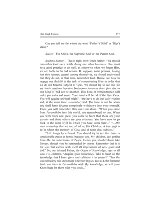 One Week Course                                                    197



    Can you tell me for whom the word ‘Father’ (‘Bãbã’ or ‘Bãp’)
stand?

     Seeker—For Shiva, the Supreme Soul or the Parent Soul.

     Brahma Kumari—That is right. Now listen further: “We should
remember God even while doing our other business. One must
have good practice to do well, as otherwise when we forget Him,
we are liable to do bad actions. If, suppose, some persons, having
lost their temper, quarrel among themselves, we should understand
that they do not, at that time, remember God. Hence, we have to
engage our Buddhi in the task of remembering Him in order that
we do not become subject to vices. We should try to see that we
are soul-conscious because body-consciousness does give rise to
one kind of bad act or another. This kind of remembrance will
make you calm and sweet. Your mind will be rid of the Five Vices.
You will acquire spiritual might”. “We have to do our daily routine
and, at the same time, remember God. The time is not far when
you shall have become completely withdrawn into your ownself.
Then, you will remember Him and Him alone.. “When you came
from Paramdhãm into this world, you remembered no one. When
you were born and grew, you came to learn that these are your
parents and those others are your relations. You have now to go
back in the same style in which you have come here...” “....We
must remember that we are, all of us, His Children. A true yogi is
he in whom the memory of God, and of none else, subsists.”
     “Life hangs by a thread. You should try to see that there is
considerable peace at home, because you, My children, are getting
from Me the inheritance of Peace. Hence you should bloom like
flowers, though you be surrounded by thorns. Remember that it is
the soul that carries with itself all impressions of acts, good and
bad.” So, our beloved Father, the Ocean of Knowledge, says to all
soul, His children, “Acquire good tendencies. Take to heart all the
knowledge that I have given and cultivate it in yourself. Then the
soul will carry this knowledge wherever it goes. Just as I, the Supreme
Soul, am there in Paramdhãm with My knowledge, so will your
Knowledge be there with you souls...”
 