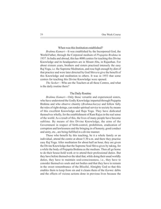 20                                                       One Week Course




                When was this Institution established?
      Brahma Kumari—It was established by the Incorporeal God, the
World-Father, through the Corporeal medium of Prajapita Brahma in
1937. In India and abroad, this has 4000 centres for teaching this Divine
Knowledge and its headquarters are in Mount Abu, in Rajasthan. For
about sixteen years, brothers and sisters practised intensely the easy
Raj Yoga, i.e. the Supreme Meditation, and rose high enough by dint of
that practice and were later directed by God Shiva to give the benefit of
this Knowledge and meditation to others. It was in 1953 that some
centres for teaching this Divine Knowledge were opened.
      The Seeker—Who are the Teachers at all these Centres, and what
is the daily routine there?

                           The Daily Routine
      Brahma Kumari—Only those versatile and experienced sisters,
who have understood the Godly Knowledge imparted through Prajapita
Brahma and who observe chastity (Brahmacharya) and follow fully
the rules of right-doings, can render spiritual service to society by means
of this excellent Knowledge and Raja Yoga. They have dedicated
themselves wholly, for the establishment of Ram Rajya in the real sense
of the world. As a result of this, the lives of many people have become
sublime. By means of this Divine Knowledge, the aims of the
Government in respect of birth-control, prohibition, eradication of
corruption and lawlessness and the bringing in of honesty, good conduct
and unity, etc., are being fulfilled in a divine manner.
      Those who benefit by this teaching, be it a whole family or an
individual, attend the centre at about 5.30 a.m. and there they practise
easy Raj Yoga. After meditation for about half an hour, they are given
the Divine Knowledge that the Supreme Soul Shiva gives by taking, for
a while the body of Prajapita Brahma as the medium. Then all go home
to do their house-hold work or to attend their professional duties. But
they have before themselves the ideal that, while doing their usual worldly
duties, they have to maintain soul-consciousness, i.e., they have to
consider themselves souls and not bodies and that they have to remain
in the sweet remembrance of the Blissful, Almighty God so that this
enables them to keep from sin and it cleans them of the Karmic debts
and the effects of vicious actions done in previous lives because the
 