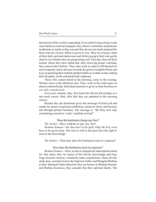 One Week Course                                                          21



destruction of the world is impending. Even while living at home in the
same family as married conjugals, they observe continence and practise
meditation as much as they can and they do not eat meals prepared by
those who are vicious, fallen or given to vice. They try to keep a chart
of their daily spiritual endeavours and, before going to bed, look up the
chart to see whether they are progressing well. Next day, they tell their
teacher where they have failed and, after receiving proper coaching,
they remove their defects. Thus, they work in order to lift themselves
out of impurity and to advance towards the goal of complete Purity and
to go on purifying their outlook and their habits or, in other words, making
their thoughts, words and deeds fully righteous.
      Those who cannot attend in the morning, come in the evening.
Women come in the afternoon also. Thus, work at the centre goes on
almost without break. Individual attention is given so that Samskaaras
are duly transformed.
      As to new entrants, they, first learn this Divine Knowledge in a
one-week course. Only after that they are admitted to the morning
classes.
      Besides this, the Institution gives this message of God to all and
sundry by means of spiritual exhibitions, projector shows and lectures
and through printed literature. The message is: “Be Holy now and,
considering yourselves `souls’, meditate on God.”

                 Does the Institution charge any fees?
     The Seeker—Have students to pay any fees?
     Brahma Kumari—No fees have to be paid. Only the five vices
have to be given away. The rich as well as the poor have the right to
receive this Knowledge.

     The Seeker—Then how does the Institution meet its expenses?

             How does the Institution meet its expenses?
     Brahma Kumari—Here, no fees is charged nor subscriptions asked
for. But, those who, by means of this Divine Knowledge and Easy
Yoga, become virtuous, voluntarily make contributions. Since all who
study here, consider God as the Supreme Father and Prajapita Brahma
as their Spiritual Father (therefore they are known as Brahma Kumars
and Brahma Kumaris), they consider this their spiritual family. The
 