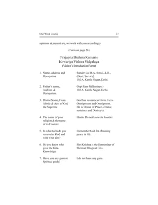 One Week Course                                                     23



opinions at present are, we work with you accordingly.

                          (Form on page 26)

                   Prajapita Brahma Kumaris
                  Ishwariya Vishwa Vidyalaya
                    (Visitor’s Introduction Form)

1. Name, address and            Sunder Lal B.A.Hons.L.L.B.,
   Occupation                   (Govt. Service)
                                102 A, Kamla Nagar, Delhi.

2. Father’s name,               Gopi Ram Ji (Business)
   Address &                    102 A, Kamla Nagar, Delhi.
   Occupation.

3. Divine Name, From            God has no name or form. He is
   Abode & Acts of God          Omnipresent and Omnipotent.
   the Supreme                  He is Ocean of Peace, creator,
                                sustainer and Destroyer.

4. The name of your             Hindu. Do not know its founder.
   religion & the name
   of its Founder

5. In what form do you          I remember God for obtaining
   remember God and             peace in life.
   with what aim?

6. Do you know who              Shri Krishna is the Sermonizer of
   gave the Gita-               Shrimad Bhagwat Gita.
   Knowledge

7. Have you any guru or         I do not have any guru.
   Spiritual guide?
 