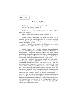 First Day

                       WHAT AM I?
     Brahma Kumari— May I know your name?
     Seeker— My name is Sunder Lal.

    Brahma Kumari— This is not ‘your’ own name. Please tell me
what ‘your name is?
    Seeker— Believe me, sister, my name is ‘Sunder Lal’.

     Brahma Kumari— No, brother, this is not ‘your’ name. This is
the name that your body bears because this was given when this body
was born. But ‘you’ are not this body; you are an eternal soul now
abiding in this body. Isn’t it?
     Seeker— Yes, this is what the holy book Gita also says, but we
worldly men know not the self or we easily forget it.

       Brahma Kumari— Isn’t it a matter of surprise that man does not
know his real self! If you ask a small boy what his (body’s) name is,
what his father’s name is and where his abode is, even he will answer
all these simple questions. But, what a wonder it is that man does not
know who he really is, nor does he know who his Supreme Father is. It
is because of this basic ignorance that he is in a sorry plight.
       You meet a number of people to-day and ask them individually:
‘What are you, sir?’ You will find that one of them says that he is a
doctor while another one avows that he is an advocate and a third one
answers that he is an engineer. This makes it evident that none, today
realises that, in reality, these are the professional names which they got
much later than they became manifest into their respective bodies and
that each one of them is, in fact, distinct from this body which each one
employs to do the duties of his profession. It is a simple thing to
understand that, when they had not yet taken to any profession, i.e.,
when they were yet in their childhood, even then they had their own
existence and when they will give up their professions and when their
body shall have grown old, even then also they shall not cease to exist.
It is clear, therefore, that people do not give the right reply in regard to
who they, in reality are, apart from the body which they employ for
several kinds of business or work.
 