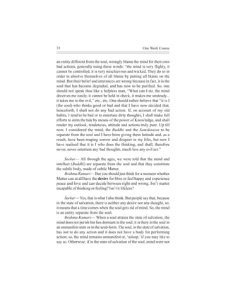 28                                                        One Week Course


an entity different from the soul, wrongly blame the mind for their own
bad actions, generally using these words: “the mind is very flighty, it
cannot be controlled, it is very mischievous and wicked. They do so in
order to absolve themselves of all blame by putting all blame on the
mind. But their belief and utterances are wrong because in fact, it is the
soul that has become degraded, and has now to be purified. So, one
should not speak thus like a helpless man, “What can I do, the mind
deceives me easily, it cannot be held in check, it makes me unsteady...
it takes me to the evil,” etc., etc. One should rather believe that “it is I
(the soul) who thinks good or bad and that I have now decided that,
henceforth, I shall not do any bad action. If, on account of my old
habits, I tend to be bad or to entertain dirty thoughts, I shall make full
efforts to stem the tide by means of the power of Knowledge, and shall
render my outlook, tendencies, attitude and actions truly pure. Up till
now, I considered the mind, the Buddhi and the Samskaaras to be
separate from the soul and I have been giving them latitude and, as a
result, have been reaping sorrow and disquiet in my lifes, but now I
have realised that it is I who does the thinking, and shall, therefore
never, never entertain any bad thoughts, much less any evil act.”

      Seeker— All through the ages, we were told that the mind and
intellect (Buddhi) are separate from the soul and that they constitute
the subtle body, made of subtle Matter.
      Brahma Kumari— But you should just think for a moment whether
Matter can at all have the desire for bliss or feel happy and experience
peace and love and can decide between right and wrong. Isn’t matter
incapable of thinking or feeling? Isn’t it lifeless?

     Seeker— Yes, that is what I also think. But people say that, because
in the state of salvation, there is neither any desire nor any thought, so,
it means that a time comes when the soul gets rid of mind. So, the mind
is an entity separate from the soul.
     Brahma Kumari— When a soul attains the state of salvation, the
mind does not perish but lies dormant in the soul; it is there in the soul in
an unmanifest state or in the seed-form. The soul, in the state of salvation,
has not to do any action and it does not have a body for performing
action; so, the mind remains unmanifest or, ‘asleep,’ if you may like to
say so. Otherwise, if in the state of salvation of the soul, mind were not
 