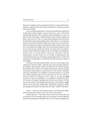 One Week Course                                                          29



there, how could the soul be considered sentient or conscient(®esleve),
and how could the soul come into the world and on what basis could it
take the first birth?
     Let us consider another point. You know that all theists regard God
as the Ocean of Knowledge, of peace and of love, and it will also be
admitted that Buddhi is the receptacle of all knowledge or, to put it in
better words, knowledge is Buddhi and the mind is the the mainstay of
peace, bliss, love etc. Thus, it is clear that the Supreme Soul who is the
inexhaustible source of knowledge, peace, bliss and love, is not separate
from the mind and the Buddhi which are, in His case, be it noted very
clearly, of supreme excellence and perfectly stable, whereas other souls
have only partly knowledge (Alpa Gyan) and limited capacities; they
are not free from ups and downs and are not staid in the same degree.
Owing to their limited knowledge, souls also indulge into unrighteous
actions and, as a result thereof, they also experience sorrow,
peacelessness, discord, malice, etc. So, all this is experienced by the
soul itself and not by any instrument which people name as ‘mind’ and
which they wrongly believe, is different from the soul and is made of
inert Matter.
     You know that when a person hears a case in a court and gives his
verdict, he is called a ‘judge’; when the same one goes home and loves
his children, they call him ‘father’ and when he sits with his friends,
they call him their ‘friend’. One and the same person is named variously
according to relationship or to profession or to his actions. Similarly,
when the soul thinks over a problem or situation facing it, we say that
our intellect (Buddhi) has arrived at this decision. So, the soul has a
desire or volition or willingness to do a thing, we say that our mind
desires this; when the soul thinks over a problem or situation facing it,
we say that our intellect (Buddhi) has arrived at this decision. So, the
soul’s own volition, will, thoughts and experiences are named as ‘mind’
and the soul’s reasoning, deliberation, judgement, grasping of ideas,
knowledge and memory are known by the name ‘intellect’ (Buddhi).

     Seeker— Some are of the opinion that it is the brain that thinks,
desires and gets the body to work. How far is this correct?
     Brahma Kumari— The brain is the control-room of the soul. Just
as the driver of a car, though seated in it at one place, uses the different
parts of the mechanism, and makes the car run or stop and regulates its
 