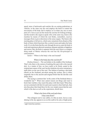 30                                                                  One Week Course


speed, turns it backwards and watches the on coming pedestrians or
vehicles, in the same way the soul employs the brain to control the
movements of the body and it employs as it wishes any one or more
parts of it. Just as eyes are the means the soul has for looking at things,
and the mouth is the organ to speak with, in the same way, brain is the
machine by means of which the soul thinks, remembers, receives
messages from or gives directions to the sense-organs. The brain is the
meeting-place of all nerves, which carry sensations from all parts of the
body to brain which functions like a control-room and makes the body
work. It is in the brain that the soul, through the nerves, puts the body to
work and experiences physical sensations, pleasure and pain or happiness
and sorrow. But, the brain is separate from the soul, brain is a complex
thing made of Matter whereas the soul has the life-principal or
consciousness.
     Seeker— Where in the body is the soul located?

                               Where in the body does the soul dwell?
      Brahma Kumari— The soul abides in the middle of the forehead.
That’s why there is the custom of marking this spot with a tika (sacred
dot). As a matter of fact, we have really to be firmly seated in the
original pure nature of the soul, but the ritualistic devotees instead put a
mark there on the seat of the soul. The fashion of putting a dot-mark
(Bindi) on the forehead, prevalent among the women, also is infact
originally due to the ancient and original belief that the dot-like soul
abides there.
      The saying is common that ‘in the centre of the forehead shines a
wonderful star’*. When men cannot reason out things and want to
bestir their intellect, they touch this place with their hand. When they
are not contented with their lot and want to point to their bad luck, then
also they place their hand there for the very simple reason that the soul,
which is the doer as well as the experiencer, dwells here.

                                What is the form of the soul and where
                                          it has come from?
     This refulgent soul is very subtle, it is like an atom. Just as a star,
shining in the sky appears to us on this earth to be only a bright point,

* Ye=keÀgefì ceW ®ecekeÀlee nw SkeÀ Depeye efmeleeje ~
 