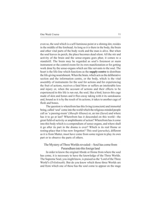 One Week Course                                                           31



even so, the soul which is a self-luminous point or a shining dot, resides
in the middle of the forehead. As long as it is there in the body, the brain
and other vital parts of the body work and the man is alive. But when
the soul leaves its perch, the place becomes dead silent. All the stir and
activity of the brain and the sense-organs goes phut; it comes to a
standstill. The brain may be regarded as soul’s foremost or main
instrument or the control-room for its own manifestation or for getting
work done by the sense-organs which are like servants to the soul. The
heart is the life-line which functions as the supply-centre to distribute
the life-giving nourishment. When the brain, which acts as the deliberative
section and the information centre, or the body, which is the vital
assembly of instruments for the soul for actions and for experiencing
the fruit of actions, receives a fatal blow or suffers an intolerable loss
and injury or, when the account of actions and their effects to be
experienced in this life is run out, the soul, like a bird, leaves this cage
made of skin and bones and it flies away taking with it its samskaaras
and, bound as it is by the result of its actions, it takes to another cage of
flesh and bones.
      The question is wherefrom has this living (conscient) and immortal
being, called ‘soul’ come into the world which the religious-minded people
call as ‘a passing-room’ (Musafir Khana) or, an inn (Sarai) and where
has it to go at last? Wherefrom has it descended on this world—the
great field-of-activity or amphitheatre of action? Wherefrom has it come
into this body which is a compendium of sense-organs, and where shall
it go after its part in the drama is over? Which is its real Home or
resting-place that it has now forgotten? This soul (purusha), different
as it is from Matter, must have come from some region to play its own
part or to observe the parts of others.

   The Mystery of Three Worlds revealed—Soul has come from
                Paramdham into this foreign land
     In order to know the original Abode or Home from where the soul
has come, it is necessary to have the knowledge of the Three Worlds.
The Supreme Soul, you might know, is praised as the ‘Lord of the Three
World’s (Trilokinath). But do you know which those three Worlds are
and from which one of these has the soul come to appear on the stage
 