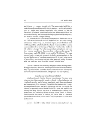 36                                                         One Week Course


and behave, i.e., conduct himself well. The tutor worked with him to
make him understand thoroughly that he was not a wolf or a beast who
lives in a jungle but a prince whose father rules over the city and the
forest both. Some time after this schooling, the prince moved about and
behaved differently, and used to be feeling deeply that he was a prince.
His mode of life thus changed entirely.
      So, the human soul is the child of Supreme Soul who is the Lord of
the Three Worlds and the Creator of the Deities also. But, after coming
into contact with a body, i.e., its sense-organs, it has identified itself
with body and has got attached to the objects of senses and has become
vicious and involved in the ways of the flesh. Thus have the modes of
life suffered a change. The behaviour, conduct, eating habits and ways
have become unrighteous. But, now, God awakens us by saying, “O
Soul, you are really My Child, i.e. the child of Trilokinath. You once
enjoyed purity, peace and prosperity in lordly, golden palaces in the
heaven. But because of your long association with the body in the course
of several lives, you became attached to the body and, having forgotten
what you really are, have identified yourself with the body.”

    Seeker—Does the soul have only one physical birth or many births?
Many people do not believe in transmigration, re-incarnation or rebirth.
They say that none has seen what the next birth will be nor does anyone
know what previous life had been. The present one is everything.

                 Does the soul have physical rebirths?
      Brahma Kumari—Surely, the soul transmigrates. You must have
observed that while one soul is born in a cultural, civilised, educated and
rich family, another soul is born to uncultured, uncivilised, uneducated
and poor parents. Why is this so? Everything that happens has a cause;
so, does this difference not prove that every soul has yet to reap the
result of its actions that have not had their effect in the past, and that, on
leaving that body, the soul has taken an another body according to its
past actions and samskaras? Some are born to rich, others as healthy,
some as males and others as females, i.e, one is born in a situation
different from the other. Should not we conclude that this is due to their
past actions?

     Seeker—Should we take it that whatever pain or pleasure we
 