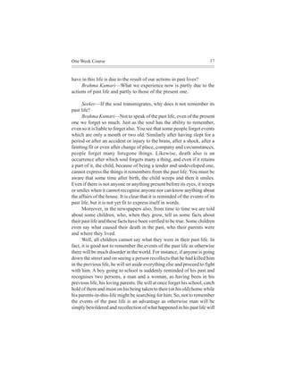 One Week Course                                                            37



have in this life is due to the result of our actions in past lives?
     Brahma Kumari—What we experience now is partly due to the
actions of past life and partly to those of the present one.

      Seeker—If the soul transmigrates, why does it not remember its
past life?
      Brahma Kumari—Not to speak of the past life, even of the present
one we forget so much. Just as the soul has the ability to remember,
even so it is liable to forget also. You see that some people forget events
which are only a month or two old. Similarly after having slept for a
period or after an accident or injury to the brain, after a shock, after a
fainting fit or even after change of place, company and circumstances,
people forget many foregone things. Likewise, death also is an
occurrence after which soul forgets many a thing, and even if it retains
a part of it, the child, because of being a tender and undeveloped one,
cannot express the things it remembers from the past life. You must be
aware that some time after birth, the child weeps and then it smiles.
Even if there is not anyone or anything present before its eyes, it weeps
or smiles when it cannot recognise anyone nor can know anything about
the affairs of the house. It is clear that it is reminded of the events of its
past life, but it is not yet fit to express itself in words.
      Moreover, in the newspapers also, from time to time we are told
about some children, who, when they grow, tell us some facts about
their past life and these facts have been verified to be true. Some children
even say what caused their death in the past, who their parents were
and where they lived.
      Well, all children cannot say what they were in their past life. In
fact, it is good not to remember the events of the past life as otherwise
there will be much disorder in the world. For instance, if anyone is going
down the street and on seeing a person recollects that he had killed him
in the previous life, he will set aside everything else and proceed to fight
with him. A boy going to school is suddenly reminded of his past and
recognises two persons, a man and a woman, as having been in his
previous life, his loving parents. He will at once forget his school, catch
hold of them and insist on his being taken to their (or his old) home while
his parents-in-this-life might be searching for him. So, not to remember
the events of the past life is an advantage as otherwise man will be
simply bewildered and recollection of what happened in his past life will
 