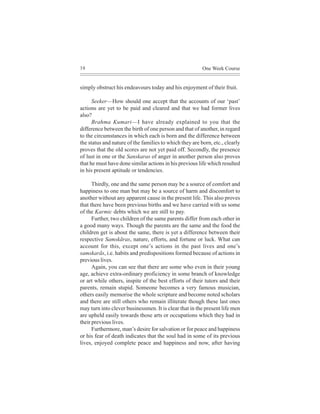 38                                                       One Week Course


simply obstruct his endeavours today and his enjoyment of their fruit.

      Seeker—How should one accept that the accounts of our ‘past’
actions are yet to be paid and cleared and that we had former lives
also?
      Brahma Kumari—I have already explained to you that the
difference between the birth of one person and that of another, in regard
to the circumstances in which each is born and the difference between
the status and nature of the families to which they are born, etc., clearly
proves that the old scores are not yet paid off. Secondly, the presence
of lust in one or the Sanskaras of anger in another person also proves
that he must have done similar actions in his previous life which resulted
in his present aptitude or tendencies.

      Thirdly, one and the same person may be a source of comfort and
happiness to one man but may be a source of harm and discomfort to
another without any apparent cause in the present life. This also proves
that there have been previous births and we have carried with us some
of the Karmic debts which we are still to pay.
      Further, two children of the same parents differ from each other in
a good many ways. Though the parents are the same and the food the
children get is about the same, there is yet a difference between their
respective Samskãras, nature, efforts, and fortune or luck. What can
account for this, except one’s actions in the past lives and one’s
samskarãs, i.e. habits and predispositions formed because of actions in
previous lives.
      Again, you can see that there are some who even in their young
age, achieve extra-ordinary proficiency in some branch of knowledge
or art while others, inspite of the best efforts of their tutors and their
parents, remain stupid. Someone becomes a very famous musician,
others easily memorise the whole scripture and become noted scholars
and there are still others who remain illiterate though these last ones
may turn into clever businessmen. It is clear that in the present life men
are upheld easily towards those arts or occupations which they had in
their previous lives.
      Furthermore, man’s desire for salvation or for peace and happiness
or his fear of death indicates that the soul had in some of its previous
lives, enjoyed complete peace and happiness and now, after having
 