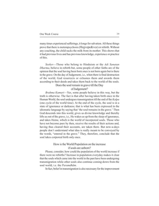 One Week Course                                                           39



many times experienced sufferings, it longs for salvation. All these things
prove that there is metempsychosis (Hegvepe&vce) or rebirth. Without
any coaching, the child sucks the milk from its mother. This shows that
it had previous lives and has previous knowledge, experience or practice
of this.

      Seeker—Those who belong to Hinduism or the Adi Sanatan
Dharma, believe in rebirth but, some people of other faiths are of the
opinion that the soul having been born once is not born again but is there
in the grave. On the day of Judgement, i.e., when there is final destruction
of the world, God resurrects or exhumes them and awards them
according to their deeds and takes them back to the world of the souls.
               Does the soul remain in grave till the Day
                            of Judgement?
       Brahma Kumari—Yes, some people believe in this way, but the
truth is otherwise. The fact is that after having taken birth once in the
Human World, the soul undergoes transmigration till the end of the Kalpa
(one cycle of the world time). At the end of the cycle, the soul is in a
state of ignorance or darkness; that is what has been expressed in the
idiomatic language by saying that ‘the soul remains in the grave.’ Then
God descends into this world, gives us divine knowledge and thereby
lifts us out of the grave, i.e., He wakes us up from the sleep of ignorance,
and takes Home, which is the world of incorporeal souls. Those who
have not become pure by then, receive the results of their actions and,
having thus cleared their accounts, are taken there. But now-a-days
people don’t understand what idea is really meant to be conveyed by
the words, “entered in the grave.” They, therefore, conclude that the
soul takes corporeal birth only once.

             How is the World Population on the increase
                         if souls are unborn?
      Please, consider, how could the population of the world increase if
there were no rebirths? Increase in population everyday makes it clear
that the souls which came into the world in the past have been undergoing
transmigration while other souls also continue coming down from the
soul world, i.e. the Paramdhãm.
      In fact, belief in transmigration is also necessary for the improvement
 