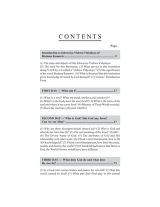 CONTENTS
                                                                                      Page

 Introduction to Ishwariya Vishwa-Vidyalaya of
 Brahma Kumaris ...................................................................... 9

(1) The aims and objects of this Ishwariya Vishwa-Vidyalaya.
(2) The need for this Institution. (3) What service is this Institution
doing? (4) Why is it called a ‘Vishwa-Vidyalaya’? (5) The significance
of the word ‘Brahma Kumaris’. (6) What is the proof that this Institution
gives knowledge revealed by God Himself? (7) Visitors’ Introduction
Form.


 FIRST DAY — What am I?...................................................27

(1) What is a soul? What are mind, intellect and samskarãs?
(2) Where in the body does the soul dwell? (3) What is the form of the
soul and where it has come from? (4) Mystery of Three World revealed.
(5) Does the soul have physical rebirths?


 SECOND DAY — Who is God? Has God any form?
 Can we see Him? ................................................................... 47

(1) Why are there divergent beliefs about God? (2) Who is God and
what divine form has He? (3) The real meaning of the word ‘Nirãkãr’.
(4) The Divine Name of God. (5) The attributes of God and His
relationship with other souls. (6) If God is not Omnipresent, how is He
All-Knowledgeful? (7) If God is not Omnipresent, how does He create,
sustain and destroy the world? (8) If mankind had known that Shiva is
God, the World-History would have been different.


 THIRD DAY — What does God do and what does
 He not do? ............................................................................... 75

(1) Is it God who creates bodies and makes the rain fall? (2) Was this
world created by God? (3) What part does God play in this eternal
 