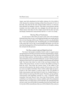 One Week Course                                                            41



Again, man feels attachment to his bodily relations; be it his child or
wife, because he continues looking at them from the point of view of
the body. And, then for the sake of these bodily relatives, to whom he
feels attached, he indulges in greed. Thus body-consciousness and the
resultant vices have made men very unhappy, but still man does not
obtain release from these for the simple reason that he does not truly
and deeply maintain the consciousness that he is `a soul’ not a body.

                     The Easy Way to Vicelessness
      So, the lesson is that when you meet a man, look at his forehead,
thinking firmly that you are a soul speaking through your mouth and, he
also is a soul, hearing with his ears. Whatever you do, you should think
thus, “I am a soul, doing this work.” By thinking this, you will be benefitted
in the sense that vices or the vicious thoughts that pester you will not
raise their head again but will be transformed into new thoughts, making
the soul pure by this process.

             The Way to attain Light and Might from God
       You know that people remember God in order to acquire peace
and spiritual power but they do not know the first important thing, namely,
who they themselves are. One who does not know himself, how will he
know his Father and how will he be able to establish with Him the link
and communion or love and relationship and, so, how will he get peace
and power from God? Even a gross example would illustrate this spiritual
truth. You know that when we wish to link our house-wiring to the
cables of the power-house, we have to remove the rubber-covering of
both the wires. Then alone the current comes. If the rubber is not
removed at the junction, the electric current will not come even if the
two wires are tightly interlinked. There will be neither light nor power.
Exactly in the same manner, as long as there is the veil (sheath) of
body-consciousness and man believes God to be a bodied being or a
deity-in-body, he cannot get the full current. Therefore, giving up body-
consciousness and regarding yourself as a soul, a luminous entity,
remember God and observe how from that Power-House, which
symbolises ever-lasting source of peace and bliss and is the omnipotent
Supreme Soul, you attain peace, power and bliss. By remembering that
you are a soul, you will be able to remember God, the Soul-Father, and
it is by dint of this remembrance that you will be linked to Him, and you
 