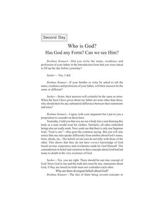 One Week Course                                                         45
  Second Day

                        Who is God?
   Has God any Form? Can we see Him?
      Brahma Kumari—Did you write the name, residence and
profession of your father in the Introduction form that you were asked
to fill up the day before yesterday?

     Seeker— Yes, I did.

    Brahma Kumari—If your brother or sister be asked to tell the
name, residence and profession of your father, will their answers be the
same or different?

    Seeker—Sister, their answers will certainly be the same as mine.
When the facts I have given about my father are none other than these,
why should there be any substantial difference between their statements
and mine?

     Brahma Kumari—I agree with your argument but I put to you a
proposition to consider on these lines.
     Yesterday, I told you that you are not a body but a soul donning this
body as a man would wear his clothes. Similarly, all other embodied
beings also are really souls. Now, souls say that there is only one Supreme
Soul, “God is one”—thus goes the common saying. But you will also
notice that one man speaks differently from another about God’s name,
form, abode, etc., The beliefs of one sect do not tally with those of the
other. This shows that they do not have correct knowledge of God
based on true experience and revelations made by God Himself. The
contradiction in belief and variation in their concepts about God had led
many to doubt in the very existence of God.

    Seeker—Yes, you are right. There should be one true concept of
God. Since God is one and the truth also must be one, statements about
God, if they are based on truth must not contradict each other.
             Why are there divergent beliefs about God?
     Brahma Kumari—The fact of there being several concepts or
 
