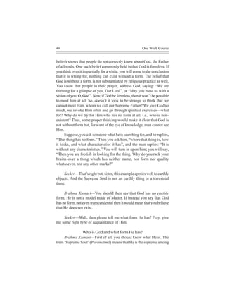 46                                                      One Week Course


beliefs shows that people do not correctly know about God, the Father
of all souls. One such belief commonly held is that God is formless. If
you think over it impartially for a while, you will come to the conclusion
that it is wrong for, nothing can exist without a form. The belief that
God is without a form, is not substantiated by religious practice as well.
You know that people in their prayer, address God, saying: “We are
thirsting for a glimpse of you, Our Lord”, or “May you bless us with a
vision of you, O, God”. Now, if God be formless, then it won’t be possible
to meet him at all. So, doesn’t it look to be strange to think that we
cannot meet Him, whom we call our Supreme Father? We love God so
much, we invoke Him often and go through spiritual exercises—what
for? Why do we try for Him who has no form at all, i.e., who is non-
existent? Thus, some proper thinking would make it clear that God is
not without form but, for want of the eye of knowledge, man cannot see
Him.
      Suppose, you ask someone what he is searching for, and he replies,
“That thing has no form.” Then you ask him, “where that thing is, how
it looks, and what characteristics it has”, and the man replies: “It is
without any characteristics.” You will turn in upon him; you will say,
“Then you are foolish in looking for the thing. Why do you rack your
brains over a thing which has neither name, nor form nor quality
whatsoever, nor any other marks?”

     Seeker—That’s right but, sister, this example applies well to earthly
objects. And the Supreme Soul is not an earthly thing or a terrestrial
thing.

     Brahma Kumari—You should then say that God has no earthly
form; He is not a model made of Matter. If instead you say that God
has no form, not even transcendental then it would mean that you believe
that He does not exist.

    Seeker—Well, then please tell me what form He has? Pray, give
me some right type of acquaintance of Him.

                 Who is God and what form He has?
     Brahma Kumari—First of all, you should know what He is. The
term ‘Supreme Soul’ (Paramãtmã) means that He is the supreme among
 