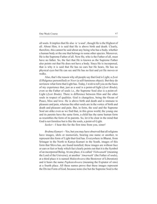 One Week Course                                                         47



all souls. It implies that He also is ‘a soul’, though He is the Highest of
all. About Him, it is said that He is above birth and death. Clearly,
therefore, this cannot be said about any being who has a body, whether
a human body or the one that belongs to some other species. Moreover,
He is the Supreme Father of all. Now He, who is the Father of all, must
have no father. So, the fact that He is known as the Supreme Father
also points out that He does not have a body. Since He is incorporeal,
that is why it is said that He has no ears but He hears, He has no
physical eyes but He can see and He has no feet and yet He moves or
walks.
      Also, that’s the reason why all people say that God is Light, a Jyoti
(Effulgence personified) or Noor (a self-luminous object). But they do
not know what form that Light has. Today, I wish to tell you on the basis
of my experience that, just as a soul is a point-of-light (Jyoti Bindu),
even so the Father of souls i.e., the Supreme Soul also is a point-of-
Light (Jyoti Bindu). There is difference between Him and the other
souls in respect of qualities. God is changeless, being the Ocean of
Peace, bliss and love. He is above birth and death and is immune to
pleasure and pain, whereas the other souls are in the vortex of birth and
death and pleasure and pain. But, in form, the soul and the Supreme
Soul are alike even as we find that, in this gross world, the young one
and its parents have the same form, a child has the same human form
as resembles the form of its parents. So, let it be clear in the mind that
God is not formless but is like the souls, a point-of-Light.
      Seeker—I hear this for the first time from you, sister!

      Brahma Kumari—Yes, but you may have observed that all religions
have images, idols or memorials, bearing one name or another, to
represent this form of Light that God has. Everywhere in Bharat, from
Srinagar in the North to Kanya Kumari in the South, images of this
form that Shiva has, are found installed; these images are without face
or ears or feet or body which fact clearly points out that it is the Symbol
of an incorporeal Being. At one place, it is called ‘Vishwanath’ (meaning
the Lord of the Universe), at another ‘Amarnath’ (the Father of souls),
at a third place it is named Mukteshwara (the Bestower of Liberation)
and it bears the name Papkateshwara (meaning the Expiator of sins)
at a fourth place. All these names prove that these images represent
the Divine Form of God, because none else but the Supreme Soul is the
 