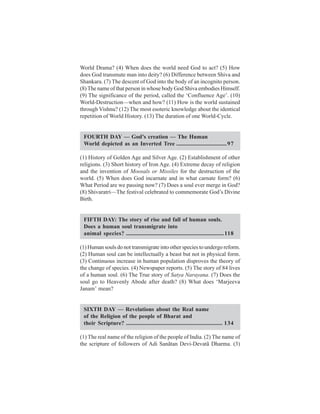 World Drama? (4) When does the world need God to act? (5) How
does God transmute man into deity? (6) Difference between Shiva and
Shankara. (7) The descent of God into the body of an incognito person.
(8) The name of that person in whose body God Shiva embodies Himself.
(9) The significance of the period, called the ‘Confluence Age’. (10)
World-Destruction—when and how? (11) How is the world sustained
through Vishnu? (12) The most esoteric knowledge about the identical
repetition of World History. (13) The duration of one World-Cycle.


 FOURTH DAY — God’s creation — The Human
 World depicted as an Inverted Tree ................................... 97

(1) History of Golden Age and Silver Age. (2) Establishment of other
religions. (3) Short history of Iron Age. (4) Extreme decay of religion
and the invention of Moosals or Missiles for the destruction of the
world. (5) When does God incarnate and in what carnate form? (6)
What Period are we passing now? (7) Does a soul ever merge in God?
(8) Shivaratri—The festival celebrated to commemorate God’s Divine
Birth.


 FIFTH DAY: The story of rise and fall of human souls.
 Does a human soul transmigrate into
 animal species? .................................................................... 118

(1) Human souls do not transmigrate into other species to undergo reform.
(2) Human soul can be intellectually a beast but not in physical form.
(3) Continuous increase in human population disproves the theory of
the change of species. (4) Newspaper reports. (5) The story of 84 lives
of a human soul. (6) The True story of Satya Narayana. (7) Does the
soul go to Heavenly Abode after death? (8) What does ‘Marjeeva
Janam’ mean?


 SIXTH DAY — Revelations about the Real name
 of the Religion of the people of Bharat and
 their Scripture? ................................................................... 134

(1) The real name of the religion of the people of India. (2) The name of
the scripture of followers of Adi Sanãtan Devi-Devatã Dharma. (3)
 