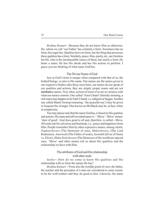 50                                                          One Week Course


     Brahma Kumari—Because they do not know Him as otherwise.
He, whom we call ‘our Father’ has certainly a form. Sweetness has no
form, but sugar has. Qualities have no form, but the thing that possesses
these qualities has a form. Similarly, peace, bliss, purity, etc., are formless
but He, who is the inexhaustible source of these, has surely a form. He
bears a name; He has His abode and has His actions to perform. I
guess you are thinking of what name God has.

                        The Divine Name of God
      Just as God’s form is unique when compared with that of us, the
bodied beings, so also is His name. Our names are the names given to
our respective bodies after these were born; our names do not speak of
our qualities and actions; they are simply proper nouns and are not
attributive names. Very often, actions of most of us are at variance with
what our names connote. One called ‘Amir Chand’ (literally meaning, a
rich man) may happen to be Fakir Chand, i.e. indigent or beggar. Another
one called Shanti Swarup (meaning: ‘the peaceful one’) may be given
to frequent fits of anger. One known as Mr.Black may be, in fact, white
in complexion.
      You may please note that the name God has, is based on His qualities
and actions. His main and self-revealed name is—‘Shiva.’ ‘Shiva’ means:
‘doer of good’. God does good to all and, therefore, is called—Shiva.
All souls ask for salvation and beatitude, i.e., peace and happiness from
Him. People remember Him by other expressive names, among which,
Papkateshwara (The Destroyer of sins), Mukteshwara, (The Lord
Redeemer), Amarnath (The Father of souls), Somnãth (Giver of Soma
i.e. Elixir), Maha-Kaleshwara (The Destroyer of the world) are special
ones. ‘Shiva’ and other names tell us about His qualities and the
relationship we have with Him.

               The attributes of God and His relationship
                            with other souls
      Seeker—How do we come to know His qualities and His
relationship with us form the names He has?
      Brahma Kumari—From also the worldly point of view, the father,
the teacher and the preceptor of a man are considered to some extent,
to be his well-wishers and they do good to him. Likewise, the name
 
