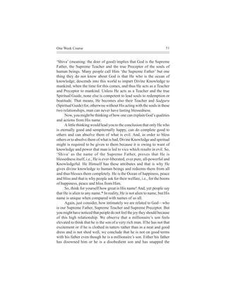 One Week Course                                                         51



‘Shiva’ (meaning: the doer of good) implies that God is the Supreme
Father, the Supreme Teacher and the true Preceptor of the souls of
human beings. Many people call Him ‘the Supreme Father’ but one
thing they do not know about God is that He who is the ocean of
knowledge, descends into this world to impart Divine Knowledge to
mankind, when the time for this comes, and thus He acts as a Teacher
and Preceptor to mankind. Unless He acts as a Teacher and the true
Spiritual Guide, none else is competent to lead souls to redemption or
beatitude. That means, He becomes also their Teacher and Sadguru
(Spiritual Guide) for, otherwise without His acting with the souls in these
two relationships, man can never have lasting blessedness.
      Now, you might be thinking of how one can explain God’s qualities
and actions from His name.
      A little thinking would lead you to the conclusion that only He who
is eternally good and sempiternally happy, can do complete good to
others and can absolve them of what is evil. And, in order to bless
others or to absolve them of what is bad, Divine Knowledge and spiritual
might is required to be given to them because it is owing to want of
knowledge and power that man is led to vice which results in evil. So,
‘Shiva’ as the name of the Supreme Father, proves that He is
blessedness itself, i.e., He is ever-liberated, ever pure, all-powerful and
Knowledgeful. He Himself has these attributes and that is why He
gives divine knowledge to human beings and redeems them from all
and thus blesses them completely. He is the Ocean of happiness, peace
and bliss and that is why people ask for their welfare, i.e., for the boons
of happiness, peace and bliss from Him.
      So, think for yourself how great is His name! And, yet people say
that He is alien to any name.* In reality, He is not alien to name, but His
name is unique when compared with names of us all.
      Again, just consider, how intimately we are related to God—who
is our Supreme Father, Supreme Teacher and Supreme Preceptor. But
you might have noticed that people do not feel the joy they should because
of this high relationship. We observe that a millionaire’s son feels
elevated to think that he is the son of a very rich man. If he has not that
excitement or if he is clothed in tatters rather than in a neat and good
dress and is not shod well, we conclude that he is not on good terms
with his father even though he is a millionaire’s son. Either his father
has disowned him or he is a disobedient son and has snapped the
 