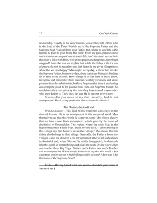 52                                                        One Week Course


relationship. Exactly in the same manner, you are the child of Him who
is the Lord of the Three Worlds and is the Supreme Father and the
Supreme Soul. You call Him your Father. But, where in your life is the
rapture to point to your being His child? From the pain, peacelessness
and viciousness rampant here in man’s life, isn’t it correct to conclude
that man’s links with Him, who grants peace and happiness, have been
snapped? How else can we explain that while the father is the Ocean
of peace, the son is peaceless and that father is the giver of happiness
while the son is unhappy? Man might, every-day, without fail, invoke
the Supreme Father, but now-a-days, there is not any living tie, binding
us to Him in our actions. How strange it is that men of today know,
recognise and remember their material (worldly) relations and draw
pleasure from this relationship, but have forgotten that there is any lasting
and complete good to be gained from Him, our Supreme Father. So
much have they moved away that now they have ceased to remember
who their Father is. They only say that He is present everywhere.
      Seeker—Do you mean to say that, actually, God is not
omnipresent? Has He any particular abode where He dwells?

                             The Divine Abode of God
      Brahma Kumari—Yes, God dwells where the souls dwell in the
state of Release. He is not omnipresent in this corporeal world. Men
themselves say that this world is a caravan serai. This shows clearly
that we have come from somewhere, which goes by the name of
Brahmlok or Paramdhãm. The region, where the souls live, is the
region where their Father lives. When any one says, “I do not belong to
this village, my real home is in another village,” this means that his
father also belongs to that village. Generally, the Father’s home (or
village) is also the children’s. So the Supreme Father of all souls abides
in Brahmlok and, when Dharma* is totally disregarded, He descends
into this world of human beings and gives the souls Divine Knowledge
and teaches them Raj Yoga. Neither one’s Father nor one’s Teacher
can be omnipresent. When people themselves say that this world is but
a caravan serai or an inn which belongs really to none**, how can it be
the home of the Supreme Soul?

       Seeker—Having heard what you said to elucidate your point, it
*Jen veece mes v³eeje nw ~
 