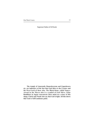 One Week Course                                                55




                   Supreme Father of All Souls




     The temple of Amarnath, Rameshwaram and Gopeshwara
etc. are indicative of the fact that God Shiva is the Creater and
the Over-Lord of these also. The Black-Stone, called Sang-e-
Aswad in the Mecca also is a symbol of God Shiva. Some
Buddhists in Japan concentrate their mind on a stone of this
shape. Christ and Nanak also say that God is light. All this shows
that God is Self-Luminous point.
 