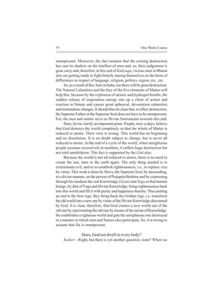 58                                                            One Week Course


omnipresent. Moreover, the fact remains that the coming destruction
has cast its shadow on the intellect of men and, so, their judgement is
gone awry and, therefore, at this end of Kaliyuga, vicious men in Bharat
also are getting ready to fight bitterly among themselves on the basis of
differences in respect of language, religion, politics, region, etc., etc.
      So, as a result of this, here in India, too there will be great destruction.
The Natural Calamities and the fury of the five elements of Matter will
help this, because by the explosion of atomic and hydrogen bombs, the
sudden release of stupendous energy sets up a chain of action and
reaction in Nature and causes great upheaval, devastation calamities
and tremendous changes. It should thus be clear that, to affect destruction,
the Supreme Father or the Supreme Soul does not have to be omnipresent.
For, the men and matter serve as Divine Instruments towards this end.
      Here, let me clarify an important point. People, now-a-days, believe
that God destroys the world completely so that the whole of Matter is
reduced to atoms. Their view is wrong. This world has no beginning
and no dissolution. It is no doubt subject to change, but is never all
reduced to atoms. At the end of a cycle of the world, when unrighteous
people increase excessively in numbers, it suffers huge destruction but
not total annihilation. This fact is supported by the Gitã also.
      Because the world is not all reduced to atoms, there is no need to
create the sun, stars or the earth again. The only thing needed is to
exterminate evil, and to re-establish righteousness, i.e., to replace vice
by virtue. This work is done by Shiva, the Supreme Soul, by descending,
in a divine manner, on the person of Prajapita Brahma and by expressing
through his medium the real Knowledge (Gyan) and Yoga so that human
beings, by dint of Yoga and Divine Knowledge, bring righteousness back
into this world and fill it with purity and happiness thereby. Thus putting
an end to the Iron Age, they bring back the Golden Age, i.e. transform
the old world into a new one by virtue of the Divine Knowledge discoursed
by God. It is clear, therefore, that God creates a new world out of the
old one by rejuvenating the old one by means of the nectar of Knowledge.
He establishes a righteous world and gets the unrighteous one destroyed
in a manner in which men and Nature also participate. So, it is wrong to
assume that He is omnipresent.

                   Does, God not dwell in every body?
     Seeker—Right, but there is yet another question, sister! When we
 