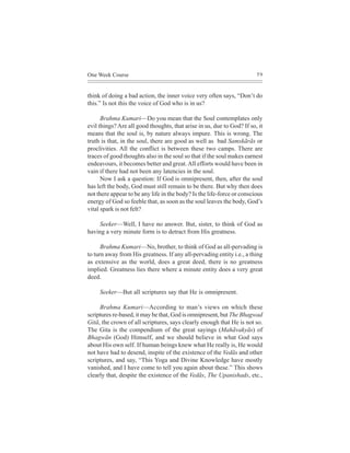One Week Course                                                         59



think of doing a bad action, the inner voice very often says, “Don’t do
this.” Is not this the voice of God who is in us?

      Brahma Kumari—Do you mean that the Soul contemplates only
evil things? Are all good thoughts, that arise in us, due to God? If so, it
means that the soul is, by nature always impure. This is wrong. The
truth is that, in the soul, there are good as well as bad Samskãrãs or
proclivities. All the conflict is between these two camps. There are
traces of good thoughts also in the soul so that if the soul makes earnest
endeavours, it becomes better and great. All efforts would have been in
vain if there had not been any latencies in the soul.
      Now I ask a question: If God is omnipresent, then, after the soul
has left the body, God must still remain to be there. But why then does
not there appear to be any life in the body? Is the life-force or conscious
energy of God so feeble that, as soon as the soul leaves the body, God’s
vital spark is not felt?

    Seeker—Well, I have no answer. But, sister, to think of God as
having a very minute form is to detract from His greatness.

      Brahma Kumari—No, brother, to think of God as all-pervading is
to turn away from His greatness. If any all-pervading entity i.e., a thing
as extensive as the world, does a great deed, there is no greatness
implied. Greatness lies there where a minute entity does a very great
deed.

     Seeker—But all scriptures say that He is omnipresent.

     Brahma Kumari—According to man’s views on which these
scriptures re-based, it may be that, God is omnipresent, but The Bhagwad
Gitã, the crown of all scriptures, says clearly enough that He is not so.
The Gita is the compendium of the great sayings (Mahãvakyãs) of
Bhagwãn (God) Himself, and we should believe in what God says
about His own self. If human beings knew what He really is, He would
not have had to desend, inspite of the existence of the Vedãs and other
scriptures, and say, “This Yoga and Divine Knowledge have mostly
vanished, and I have come to tell you again about these.” This shows
clearly that, despite the existence of the Vedãs, The Upanishads, etc.,
 