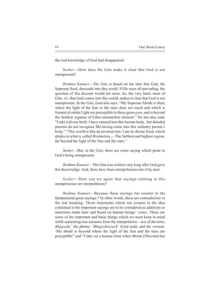 60                                                     One Week Course


the real knowledge of God had disappeared.

    Seeker—How does the Gita make it clear that God is not
omnipresent?

      Brahma Kumari—The Gita is based on the idea that God, the
Supreme Soul, descends into this world. If He were all pervading, the
question of His descent would not arise. So, the very basic tenet of
Gita, viz. that God comes into this world, makes it clear that God is not
omnipresent. In the Gita, God also says, “My Supreme Abode is there
where the light of the Sun or the stars does not reach and which is
formed of subtle Light not perceptible to these gross eyes, and is beyond
the farthest expanse of Ether-unmanifest element.” He has also said,
“I take a divine birth. I have entered into this human body.. but deluded
persons do not recognise Me having come into this ordinary person’s
body.” “This world is like an inverted tree, I am its divine Seed, which
abides in what is called Brahmloka,—The farthest and highest region,
far beyond the light of the Sun and the stars.”

    Seeker—But, in the Gitã, there are some saying which point to
God’s being omnipresent.

     Brahma Kumari—The Gita was written very long after God gave
this Knowledge. And, there have been interpolations into it by men.

    Seeker—How can we agree that sayings relating to His
omnipresence are interpolations?

     Brahma Kumari—Because these sayings run counter to the
fundamental great sayings.* In other words, these are contradictory to
the real meaning. Those statements which run counter to the idea
contained in the important sayings are to be considered as additions or
insertions made later and based on human beings’ views. These are
some of the important and basic things which we must keep in mind
while separating true sermons from the interpolation—use of the term,
Bhagwãn,’ the phrase: ‘Bhagwãnuvach’ (God said), and the version:
‘My abode is beyond where the light of the Sun and the stars are
perceptible” and “I take on a human form when Moral (Dharmã) has
 
