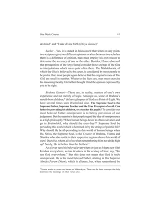 One Week Course                                                                      61



declined” and “I take divine birth (Divya Janma)”

      Seeker—Yes, it is stated in Manusmirti that when on any point,
two scriptures give two different opinions or when between two scholars
there is a difference of opinion, man must employ his own reason to
determine the accuracy of one or the other. Besides, I have observed
that protagonists of the Arya Samaj consider those sayings of the Gita
as interpolations which recur quite often there. The Mahabharata, of
which the Gita is believed to be a part, is considered by most people to
be prolix. But, most people again believe that the original verses of The
Gitã are small in number. Whatever the facts are, man must exercise
his reasoning faculty. On further thought I find the opinion expressed by
you to be right.

    Brahma Kumari—These are, in reality, matters of one’s own
experience and not merely of logic. Amongst us, some of Brahma’s
mouth-born children,* do have glimpses of God as a Point of-Light. We
have several times seen Brahmlokã also. The Supreme Soul is the
Supreme Father, Supreme Teacher and the True Preceptor of us all. Can
father be pervading his children, or a teacher his pupils? To consider our
most beloved Father omnipresent is to betray perversion of our
judgement. But the surprise is that people regard the idea of omnipresence
as a high philosophy! When human beings desire to obtain salvation and
go to Brahmlokã, why should the ever-free** Supreme Soul be
pervading this world which is hemmed in by the strings of painful life?
Why should He be all-pervading in this world of human beings when
He, Shiva, the Supreme Soul, is the Creator of Brahma, Vishnu and
Shankar who also reside in their respective regions above this world of
ours? Does He, whom all of us when remembering Him not abide high
up? Surely, He is farther than the farthest.^
      As a lover sees his beloved everywhere or just as Meera saw Shri
Krishna everywhere, so too devotees in the ecstasy of love, say, ‘We
see God everywhere.” But this does not mean that God is truly
omnipresent. He is the most beloved Father, abiding in His Supreme
Abode (Param Dham), which is all-pure, but, when remembered by

*Certain words or verses are known as Mahavakyas. These are the basic concepts that help
determine the meanings of other verses also.
 