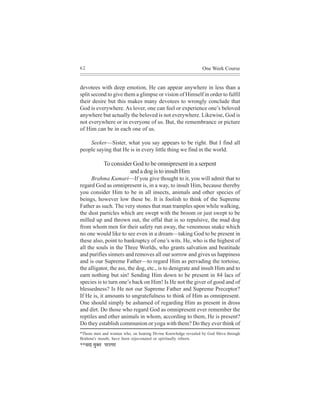 62                                                             One Week Course


devotees with deep emotion, He can appear anywhere in less than a
split second to give them a glimpse or vision of Himself in order to fulfil
their desire but this makes many devotees to wrongly conclude that
God is everywhere. As lover, one can feel or experience one’s beloved
anywhere but actually the beloved is not everywhere. Likewise, God is
not everywhere or in everyone of us. But, the remembrance or picture
of Him can be in each one of us.

    Seeker—Sister, what you say appears to be right. But I find all
people saying that He is in every little thing we find in the world.

               To consider God to be omnipresent in a serpent
                         and a dog is to insult Him
      Brahma Kumari—If you give thought to it, you will admit that to
regard God as omnipresent is, in a way, to insult Him, because thereby
you consider Him to be in all insects, animals and other species of
beings, however low these be. It is foolish to think of the Supreme
Father as such. The very stones that man tramples upon while walking,
the dust particles which are swept with the broom or just swept to be
milled up and thrown out, the offal that is so repulsive, the mad dog
from whom men for their safety run away, the venomous snake which
no one would like to see even in a dream—taking God to be present in
these also, point to bankruptcy of one’s wits. He, who is the highest of
all the souls in the Three Worlds, who grants salvation and beatitude
and purifies sinners and removes all our sorrow and gives us happiness
and is our Supreme Father—to regard Him as pervading the tortoise,
the alligator, the ass, the dog, etc., is to denigrate and insult Him and to
earn nothing but sin! Sending Him down to be present in 84 lacs of
species is to turn one’s back on Him! Is He not the giver of good and of
blessedness? Is He not our Supreme Father and Supreme Preceptor?
If He is, it amounts to ungratefulness to think of Him as omnipresent.
One should simply be ashamed of regarding Him as present in dross
and dirt. Do those who regard God as omnipresent ever remember the
reptiles and other animals in whom, according to them, He is present?
Do they establish communion or yoga with them? Do they ever think of
*Those men and women who, on hearing Divine Knowledge revealed by God Shiva through
Brahma's mouth, have been rejuvenated or spiritually reborn.
**meoe cegkeÌle HejelHej
 