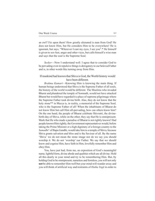 One Week Course                                                        63



an owl? Fie upon them! How greatly alienated is man from God! He
does not know Him, but He considers Him to be everywhere! He is
ignorant, but says, “Wherever I cast my eyes, I see you”.* He himself
is given to sex-lust, anger and other vices, but calls himself a wise man
and says that the soul is the Supreme Soul.

     Seeker—Now I understand well. I agree that to consider God to
be pervading even in repulsive things is derogatory to our beloved Father
and is, in other words like turning away from Him.

 If mankind had known that Shiva is God, the World-history would
                      have been different.
      Brahma Kumari—Knowing Him is knowing the main thing. If
human beings understood that Shiva is the Supreme Father of all souls,
the history of the world would be different. The Muslims who invaded
Bharat and plundered the temple of Somnath, would not have attacked
Bharat but would have regarded it a place of supreme pilgrimage where
the Supreme Father took divine birth. Alas, they do not know that the
holy stone** in Mecca is, in reality, a memorial of the Supreme Soul,
who is the Supreme Father of all! When the inhabitants of Bharat do
not know Him but call Him all-pervading, how can others know him?
On the one hand, the people of Bharat celebrate Shivratri, the divine-
birth-day of Shiva, while on the other, they say that He is omnipresent.
Mark that He who made a paradise of Bharat is not rightly known! Had
people known Him rightly, the Government representatives would, before
taking the Prime Minister or a high dignitary of a foreign country to the
Samadhi^ of Bapu Gandhi, would take him to a temple of Shiva, because
Shiva grants salvation and bliss and is the Saviour of all. By the name
‘Shiva’ we do not mean the stone image nor do we say you should
worship it. We do not ‘worship’ our Father. We say that we should
know and cognise Him, have faith in Him, lovefully remember Him and
obey Him.
      You, have just had, from me, an exposition of God’s meaningful
name, lightful form, divine abode and qualities which are all divine. Hold
all this dearly in your mind and try to be remembering Him. But, by
holding God to be omnipresent, nameless and formless, you will not only
not be able to remember Him well but your mind will wander away and
you will think of artificial way and restraints of Hatha Yogã in order to
 