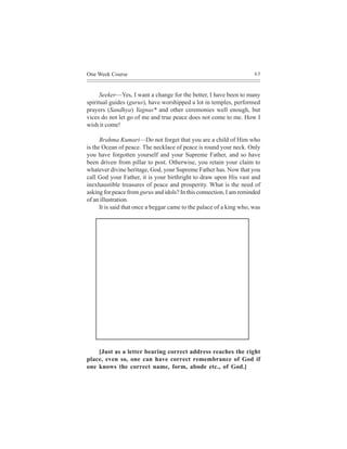 One Week Course                                                       65



      Seeker—Yes, I want a change for the better, I have been to many
spiritual guides (gurus), have worshipped a lot in temples, performed
prayers (Sandhya) Yagnas* and other ceremonies well enough, but
vices do not let go of me and true peace does not come to me. How I
wish it come!

      Brahma Kumari—Do not forget that you are a child of Him who
is the Ocean of peace. The necklace of peace is round your neck. Only
you have forgotten yourself and your Supreme Father, and so have
been driven from pillar to post. Otherwise, you retain your claim to
whatever divine heritage, God, your Supreme Father has. Now that you
call God your Father, it is your birthright to draw upon His vast and
inexhaustible treasures of peace and prosperity. What is the need of
asking for peace from gurus and idols? In this connection, I am reminded
of an illustration.
      It is said that once a beggar came to the palace of a king who, was




    [Just as a letter bearing correct address reaches the right
place, even so, one can have correct remembrance of God if
one knows the correct name, form, abode etc., of God.]
 