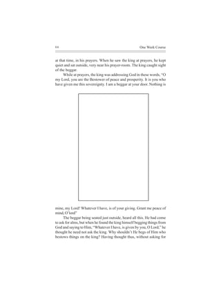 66                                                    One Week Course


at that time, in his prayers. When he saw the king at prayers, he kept
quiet and sat outside, very near his prayer-room. The king caught sight
of the beggar.
     While at prayers, the king was addressing God in these words, “O
my Lord, you are the Bestower of peace and prosperity. It is you who
have given me this sovereignty. I am a beggar at your door. Nothing is




mine, my Lord! Whatever I have, is of your giving. Grant me peace of
mind, O’lord”
     The beggar being seated just outside, heard all this. He had come
to ask for alms, but when he found the king himself begging things from
God and saying to Him, “Whatever I have, is given by you, O Lord,” he
thought he need not ask the king. Why shouldn’t He begs of Him who
bestows things on the king? Having thought thus, without asking for
 