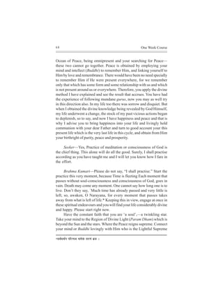 68                                                       One Week Course


Ocean of Peace, being omnipresent and your searching for Peace—
these two cannot go together. Peace is obtained by employing your
mind and intellect (Buddhi) to remember Him, and linking yourself to
Him by love and remembrance. There would have been no need specially
to remember Him if He were present everywhere, for we remember
only that which has some form and some relationship with us and which
is not present around us or everywhere. Therefore, you apply the divine
method I have explained and see the result that accrues. You have had
the experience of following mundane gurus, now you may as well try
in this direction also. In my life too there was sorrow and disquiet. But
when I obtained the divine knowledge being revealed by God Himself,
my life underwent a change, the stock of my past vicious actions began
to deplenish, so to say, and now I have happiness and peace and that is
why I advise you to bring happiness into your life and livingly hold
communion with your dear Father and turn to good account your this
present life which is the very last life in this cycle, and obtain from Him
your birthright of purity, peace and prosperity.

     Seeker—Yes, Practice of meditation or consciousness of God is
the chief thing. This alone will do all the good. Surely, I shall practise
according as you have taught me and I will let you know how I fare in
the effort.

      Brahma Kumari—Please do not say, “I shall practise.” Start the
practice this very moment, because Time is fleeting Each moment that
passes without soul-consciousness and consciousness of God, goes in
vain. Death may come any moment. One cannot say how long one is to
live. Don’t they say, `Much time has already passed and very little is
left; so, awaken, O Narayana, for every moment that passes takes
away from what is left of life.* Keeping this in view, engage at once in
these spiritual endeavours and you will find your life considerably divine
and happy. Please start right now.
      Have the constant faith that you are ‘a soul’,—a twinkling star.
Take your mind to the Region of Divine Light (Param Dham) which is
beyond the Sun and the stars. Where the Peace reigns supreme. Connect
your mind or Buddhi lovingly with Him who is the Lightful Supreme

*meJe&Oecee&ve   Heefjl³epe ceeceskebÀ MejCeb ye´pe ~
 