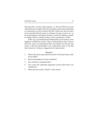 One Week Course                                                         69



Soul and who is in that world of peace, i.e. the Soul World. Let your
mind think unwaveringly of His divine qualities and also the relationship
or connections you have formed with Him. Please note that you have
not to remember Him by means or recitation of songs, mantras, etc., or
by mental repetition of religious formulas. You have to stabilise yourself,
in a highly subtle or ethereal manner, in the remembrance of Him.
      In this way, you should practise holding Him in your memory. Your
happiness will thereby increase. Then you should keep a day’s chart to
note how much you remembered Him, and whether you did any bad
action, or had any bad thoughts. You would please show to me that
chart tomorrow. I shall give suggestions for improvement.

                               Questions
1.   What is the divine name and divine form of God and where is His
     divine abode?
2.   What relationship do we have with Him?
3.   How should we remember Him?
4.   Give some four important arguments to prove that God is not
     omnipresent.
5.   What does the world ‘Nirakãr’ in fact mean?
 