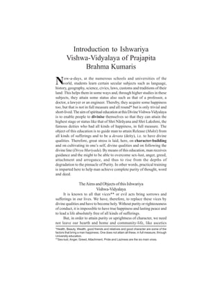 Introduction to Ishwariya
        Vishwa-Vidyalaya of Prajapita
               Brahma Kumaris

N     ow-a-days, at the numerous schools and universities of the
     world, students learn certain secular subjects such as language,
history, geography, science, civics, laws, customs and traditions of their
land. This helps them in some ways and, through higher studies in these
subjects, they attain some status also such as that of a professor, a
doctor, a lawyer or an engineer. Thereby, they acquire some happiness
too, but that is not in full measure and all round* but is only trivial and
short-lived. The aim of spiritual education at this Divine Vishwa-Vidyalaya
is to enable people to divinise themselves so that they can attain the
highest stage or status like that of Shri Nãrãyana and Shri Lakshmi, the
famous deities who had all kinds of happiness, in full measure. The
object of this education is to guide man to attain Release (Mukti) from
all kinds of sufferings and to be a devata (deity), i.e. to have divine
qualities. Therefore, great stress is laid, here, on character-building
and on cultivating in one’s self, divine qualities and on following the
divine line (Divya Mariyada). By means of this education, man receives
guidance and the might to be able to overcome sex-lust, anger, greed,
attachment and arrogance, and thus to rise from the depths of
degradation to the pinnacle of Purity. In other words, practical training
is imparted here to help man achieve complete purity of thought, word
and deed.

                   The Aims and Objects of this Ishwariya
                            Vishwa-Vidyalaya
      It is known to all that vices** or evil acts bring sorrows and
sufferings in our lives. We have, therefore, to replace these vices by
divine qualities and have to become holy. Without purity or righteousness
of conduct, it is impossible to have true happiness and lasting peace and
to lead a life absolutely free of all kinds of sufferings.
      But, in order to attain purity or uprightness of character, we need
not leave our hearth and home and community-life, like ascetics
*Health, Beauty, Wealth, good friends and relatives and good character are some of the
factors that bring a man happiness. One does not attain all these, in full measure, through
University education.
**Sex-lust, Anger, Greed, Attachment, Pride and Laziness are the six main vices.
 