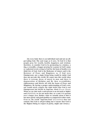 (In every body there is an individual soul and not an all-
pervading God. The soul reaps as it sows. To God it is that
people pray for wealth, health, happiness and wisdom;
therefore, to consider God to be permeating in a donkey, a
dog, a crocodile, a beggar praying for a penny in God's name
or a physical wreck crying to God for the boon of health, is to
think low of God. God is the Redeemer of sinners and is the
Bestower of Peace and Happiness so, if God were
Omnipresent, not a single living being would be sinful. God
does not pervade this world; He comes into this world when
there is extreme decay of moral in man and there is
degeneration of Religion and He then re-establishes
righteousness and blesses all with the boons of Peace and
Happiness. By having a proper understanding of God's acts,
one would surely acquire the right belief that God is not
Omnipresent but dwells in Supreme Abod (Param Dham).
When we say that such a such person is an elevated or higher
soul (Mahãtmã), we do not mean that, as a soul, it is present
over a longer area. Rather, what we actually mean is that it
has more purity and good qualities as compared to other souls.
Even so, the world `Supreme-Soul' (Paramãtma) does not
connote that God is all-pervading but it means that God is
the Highest Being in respect of purity, might and virtues.)
 
