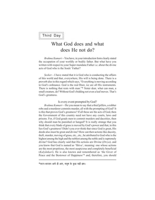 Third Day

                  What God does and what
                     does He not do?
     Brahma Kumari—You have, in your introduction form clearly stated
the occupation of your worldly or bodily father. But what have you
written with respect to your Super mundane Father i.e. about the divine
acts of God who is the Souls’ Father?

     Seeker—I have stated that it is God who is conducting the affairs
of this world and that, everywhere, His will is being done. There is a
proverb also in this regard which says, “Everything is moving according
to God’s ordinance. God is the real Doer, we are all His instruments.
There is nothing that rests with man.”* Sister dear, what can man, a
small creature, do? Without God’s bidding not even a leaf moves. That’s
God’s greatness.

                            Is every event prompted by God?
      Brahma Kumari—Do you mean to say that a thief pilfers, a robber
robs and a murderer commits murder, all with the prompting of God? It
is this that proves God’s greatness? If all these are the acts of God, then
the Government of this country need not have any courts, laws and
prisons. For, if God goads men to commit murders and dacoities, then
why should man be punished or hanged? It is really strange that you
think that every blade of grass is moved by God’s power and that, in this
lies God’s greatness! Didn’t you ever think that since God is great, His
deeds also must be great and divine? How can then actions like dacoity,
theft, murder, moving of grass, etc., etc., be attributed to God who is the
highest among the high and the noblest among the noble and is supremely
divine? God has clearly said that His actions are Divine (Divya), and
you know that God is named as ‘Shiva’, meaning: one whose actions
are the most propitious, the most auspicious and completely beneficial
(Kalyãnkari). He is also known and remembered as ‘the Giver of
Peace and the Bestower of Happiness’* and, therefore, you should


*keÀjve-keÀjeJeve DeeHes ner DeeHe, ceeveg<e kesÀ kegÀí veeneR neLe~
 