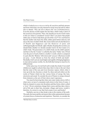 One Week Course                                                         73



which is looked on as a vice or a sin by all sanyãsins and holy persons
and from which they not only themselves keep away but advise others
also to abstain. They ask all to observe the vow of Brahmacharya.
Even the doctors would explain the fact that a child’s body is born of
the sexual act of its parents. Then, why should you involve God’s name
in this act which is considered vicious? Don’t you know that people
rather pray to God to help them get rid of this vice?* It is well-known
that the mother who bears the child, suffers pains before delivery and
also at the time of child’s birth. But, God is believed to be the Bestower
of Health and Happiness and the Remover of pains and
sufferings(megKe-keÀllee&; ogKe-nllee&). Keeping this in mind, you
should think whether we should consider God to be the Creator of a
child’s body. The procreators of a child’s body are the child’s parents
and that is why the ‘Creator’ is called by the name ‘Father’ also. If God
were the giver of such a birth in a mother’s womb, which is compared
to a jail, then the ‘Bhaktas’ (Devotees) and ‘sanyasis’ (Recluses) would
not pray—‘Lord, liberate us from the wheel of birth and death’.
Decidedly, God’s acts are much higher and capable of bringing happiness
to man and are praise-worthy. So, the birth that God gives must be of a
different kind.
      In the same way, it is not God’s job to make the clouds. Even small
children are taught in schools these days that it is due to the sun’s heat
that the water of the seas and rivers becomes vapour, which, when it
rises up in the sky, becomes a cloud. So, these and such others are the
works of Nature which too has various forms of energy like heat,
electricity and sound. To consider the acts of Nature or energy released
from elements as the acts of God, shows man’s ignorance.
      You must be knowing that when rain-water rushes down a hill or
when snow on top of a mountain melts down in the form of water, it
finds its channel or course into the plains and thus forms what is called
a ‘river’. Rivers sometimes change their course and thus take a heavy
toll of life and, in their fury, devastate villages and towns; would it,
therefore, be correct to say that God creates rivers and brooks?
      Similarly, sun-rise or day-break is due to the rotation of the earth.
The earth, the moon and the sun keep in their orbits and positions because
of certain forces of attraction and repulsion. Therefore, to consider the

*efJe<e³e efJekeÀej efceìeDees, HeeHe njes osJee~
 