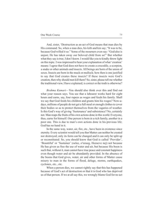 One Week Course                                                           75



      And, sister, ‘Destruction as an act of God means that man dies by
His command. So, when a man dies, his kith and kin say; “It was to be,
because God willed it so.” Some of the mourners even say: “God also is
unjust; He has taken away our beloved child from us!” But whether
what they say is true, I don’t know. I would like you to kindly throw light
on this topic. I was impressed to hear your explanation of what ‘creation’
means: I agree that God does not have to create a crocodile, a scorpion,
a snake or other animals and insects. All beings are born of the union of
sexes. Insects are born in the muck or mullock; how then is one justified
to say that God creates these insects? If these insects were God’s
creation, then why should men kill them? So, sister, please tell me whether
the traditional view, I have explained, is correct or the truth is otherwise?

      Brahma Kumari—You should also think over this and find out
what your reason says. You see that a labourer works hard for eight
hours and earns, say, four rupees as wages and feeds his family. Shall
we say that God feeds his children and grants him his wages? Now-a-
days, millions of people do not get a full meal or enough clothes to cover
their bodies so as to protect themselves from the vagaries of weather.
Is this God’s way of giving ‘Sustenance’ and subsistence? No, certainly
not. Man reaps the fruits of his own actions done in this world. Everyone,
thus, earns for himself. One person is born in a rich family, another in a
poor one. This is due to man’s own actions done in his previous life;
God has no hand in it.
      In the same way, water, air, fire, etc., have been in existence since
eternity. Every scientist would tell you that Matter can neither be created
nor destroyed; only its form can be changed and it can only be split up
or reconstituted. So, you should know that God is called ‘Provider’,
‘Bountiful’ or ‘Sustainer’ (oelee, o³eeueg, Heeueve nej) not because
He has given us free the use of water and air, but because His boon is
such that, without it, man cannot have true peace and constant happiness
even though water and air be abundantly provided. In the absence of
the boons that God gives, water, air and other forms of Matter cause
misery to man in the forms of flood, deluge, storms, earthquakes,
cyclones, etc., etc.
      When a person dies, we cannot rightly say that this has happened
because of God’s act of destruction or that it is God who has deprived
us of that person. If we at all say this, we wrongly blame God for no act
 