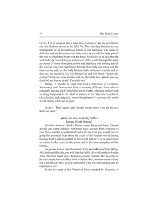 76                                                       One Week Course


of His. Let us suppose that a man dies of cholera. Are we justified to
say that God put an end to his life? No. The man died because he was
intemperate or of insalubrious habits or his digestion was weak or
deficient and, so, he contracted cholera and, as a result, his body pained
the soul so much that it gave up the body. It could also be said that the
soul had experienced the joy and sorrow of this world through this body
as a result of some of his past actions and that there was nothing left for
the soul to reap and experience through that body any more and the
time was up and, so, the body became unfit and unserviceable and, as
they say, the man died. So, why blame God and why bring Him into the
picture? Someone slays another and, so, the latter dies. Would you say
that God put him to death? Certainly not!
      Hence, it should be clear that God’s functions of Creation,
Sustenance and Destruction have a meaning different from what is
popularly known. God’s functions are all worthy of praise and are such
as bring happiness to all. God is known as the Supreme benefactor
(Kalyãnkãri) and, naturally, when He performs His actions, the whole
world attains whatever is good.

     Seeker—That’s quite right. Kindly let me know what are the acts
that God does?

                   What part does God play in this
                      Eternal World Drama?
      Brahma Kumari—God’s Divine name Immortal form, Eternal
Abode and extra-ordinary Attributes have already been revealed to
you. Now, in order to understand God’s Divine Acts, you would have to
grasp the essential facts about the cycle of this human-world drama,
because God’s actions pertain to this world and have to be understood
as related to the crisis, to the actors and to the time and place of this
Drama.
      So, please look at this illustration of the World Drama Wheel (Page
56). In the middle of it, you will find the Fylfot (Swastika) which divides
Time into four equal parts. Religious people consider the Swastika to
be very auspicious and they draw it before the commencement of any
big work though they do not understand what its real meaning and its
importance are.
      In the first part of this Wheel of Time, marked by Swastika, is
 