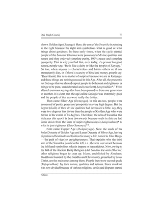 One Week Course                                                         77



shown Golden Age (Satyuga). Here, the arm of the Swastika is pointing
to the right because the right arm symbolises what is good or what
brings about goodness. In these early times, when the cycle started,
people of the Sanatan Dharma were possessed of divine qualities and
nature and they enjoyed complete purity, 100% peace and complete
prosperity. That is why you find that, even today, if a person has good
nature, people say; “He is like a deity or like the people of Satyuga.”
So too, when anyone is characterless and harms others or if one
prematurely dies, or if there is scarcity of food and money, people say:
“Dear friend, this is no matter of surprise because we are in Kaliyuga,
and these things are nothing unusual in this Age. After all, the present is
not Satyuga that we should expect people to be honest and righteous or
things to be pure, unadulterated and (excellent) Satopradhãn*.” From
all such common sayings that have been passed on from one generation
to another, it is clear that the age called Satyuga was extremely good
and the people of that era were really the deities.
      Then came Silver Age (Tretayuga). In this era too, people were
possessed of purity, peace and prosperity to a very high degree. But the
degree (Kalã) of their divine qualities had decreased a little, say, they
were two degrees less divine than the people of Golden Age who were
divine to the extent of 16 degrees. Therefore, the arm of Swastika that
indicates this epoch is bent downwards because souls in this era had
come down from the state of super-righteousness (Satopradhan)* to
what is just righteous (Sato-Samanya)**.
      Next came Copper Age (Dwãpuryuga). Now the souls of the
Solar Dynasty of Golden Age and Lunar Dynasty of Silver Age, having
experienced beatitude and fruition for many a life, turned to Vãm Mãrga
— the path of vices or unrighteousness. That explains why the third
arm of the Swastika points to the left, i.e., the arm is reversed because
the left hand symbolises what is impure or inauspicious. Now, owing to
the fall of the Ancient Deity Religion (Adi Sanãtan Devatãs Dharma)
other religions began to crop up. Islam, established by Abraham,
Buddhism founded by the Buddha and Christianity, preached by Jesus
Christ, are the main ones among them. People then were second-grade
(Rajopradhan)^ by their nature, qualities and actions. Since mankind
was now divided because of various religions, strifes and disputes started

*meleesHe´Oeeve
 
